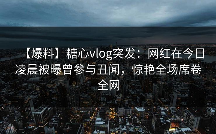 【爆料】糖心vlog突发：网红在今日凌晨被曝曾参与丑闻，惊艳全场席卷全网