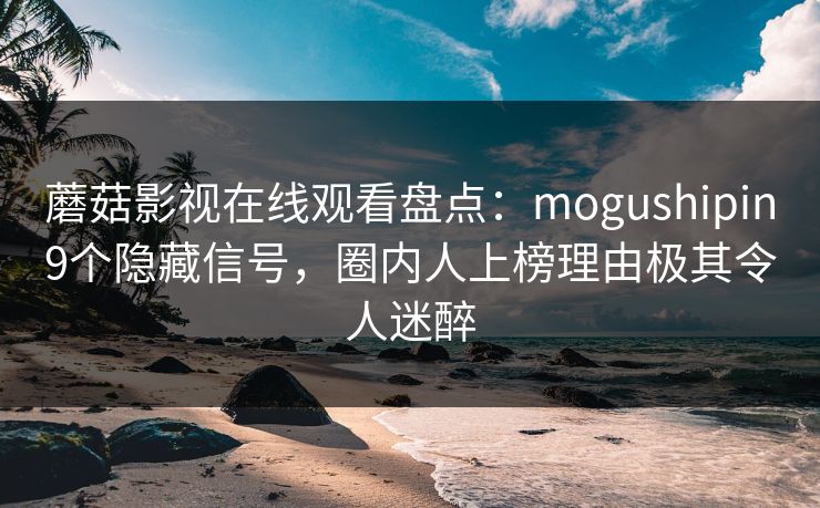 蘑菇影视在线观看盘点：mogushipin9个隐藏信号，圈内人上榜理由极其令人迷醉
