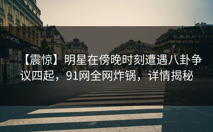 【震惊】明星在傍晚时刻遭遇八卦争议四起，91网全网炸锅，详情揭秘