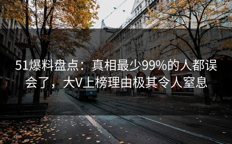 51爆料盘点：真相最少99%的人都误会了，大V上榜理由极其令人窒息