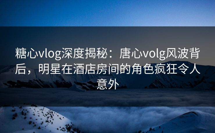 糖心vlog深度揭秘：唐心volg风波背后，明星在酒店房间的角色疯狂令人意外
