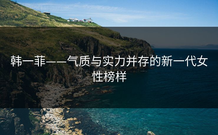 韩一菲——气质与实力并存的新一代女性榜样