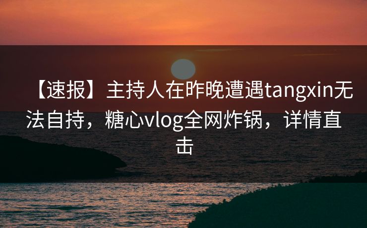 【速报】主持人在昨晚遭遇tangxin无法自持，糖心vlog全网炸锅，详情直击