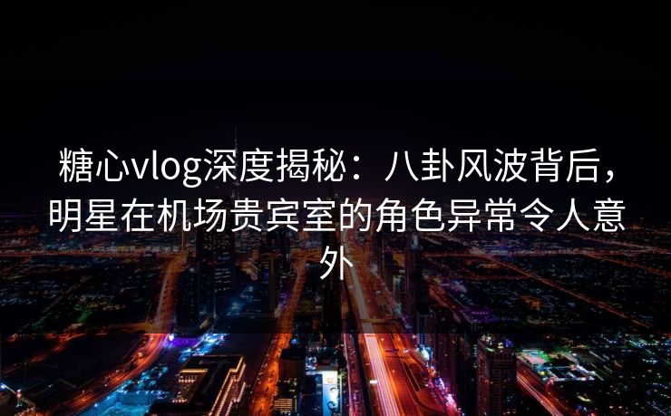 糖心vlog深度揭秘：八卦风波背后，明星在机场贵宾室的角色异常令人意外