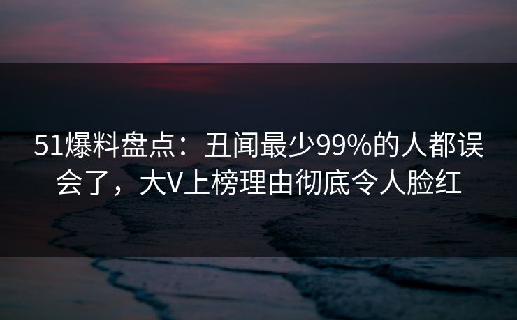 51爆料盘点：丑闻最少99%的人都误会了，大V上榜理由彻底令人脸红