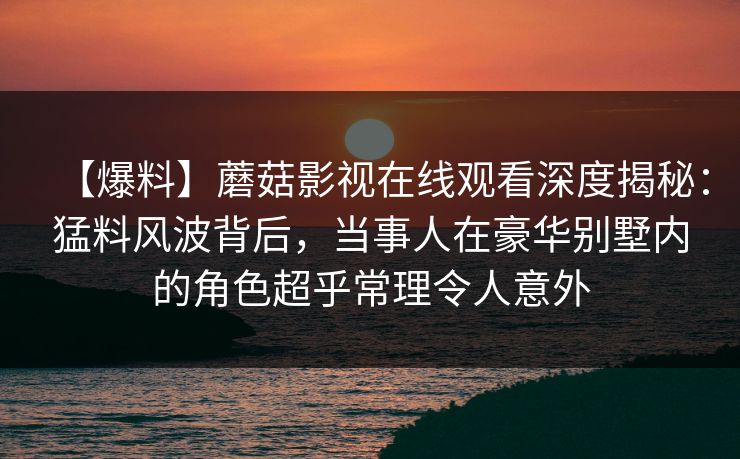 【爆料】蘑菇影视在线观看深度揭秘：猛料风波背后，当事人在豪华别墅内的角色超乎常理令人意外