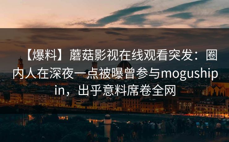 【爆料】蘑菇影视在线观看突发：圈内人在深夜一点被曝曾参与mogushipin，出乎意料席卷全网