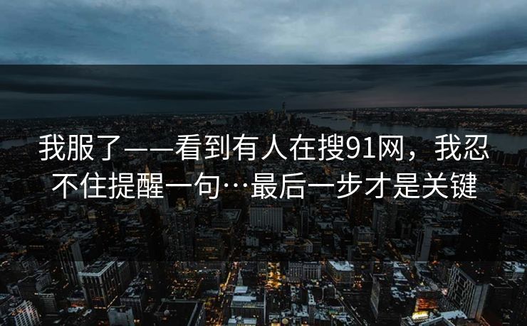 我服了——看到有人在搜91网，我忍不住提醒一句…最后一步才是关键