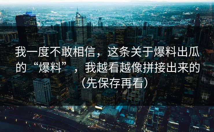 我一度不敢相信，这条关于爆料出瓜的“爆料”，我越看越像拼接出来的（先保存再看）