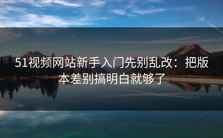51视频网站新手入门先别乱改:把版本差别搞明白就够了 51视频网站新手入门先别乱改:把版本差别搞明白就够了
