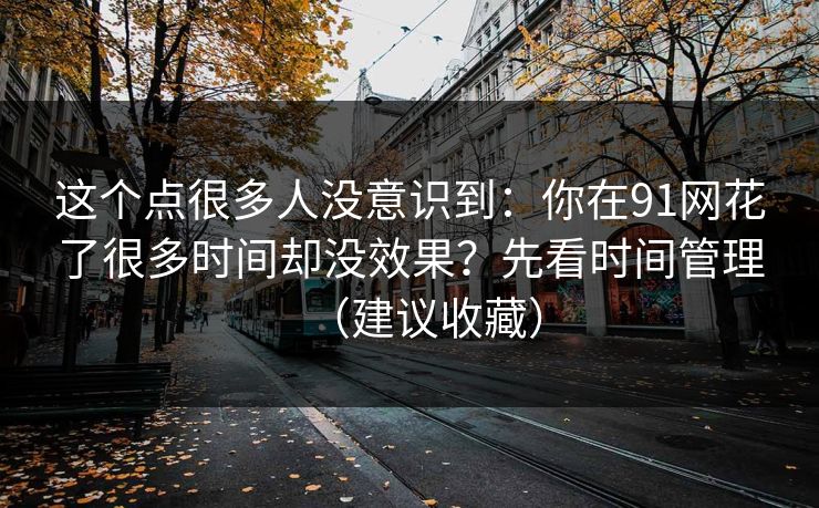这个点很多人没意识到:你在91网花了很多时间却没效果?先看时间管理(建议收藏) 这个点很多人没意识到:你在91网花了很多时间却没效果?先看时间管理(建议收藏)