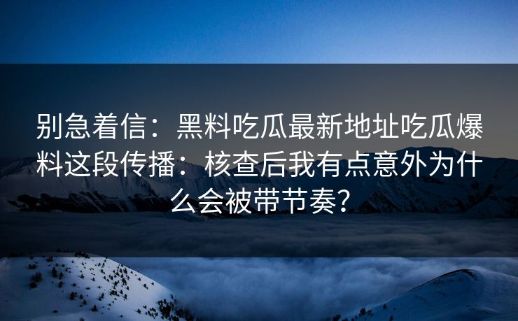 别急着信：黑料吃瓜最新地址吃瓜爆料这段传播：核查后我有点意外为什么会被带节奏？