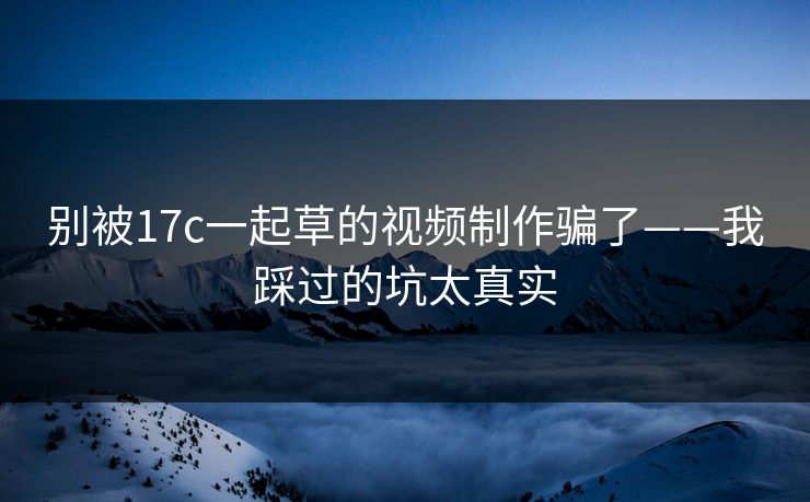 别被17c一起草的视频制作骗了——我踩过的坑太真实