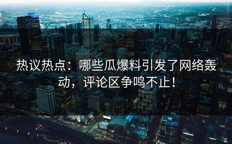 热议热点：哪些瓜爆料引发了网络轰动，评论区争鸣不止！